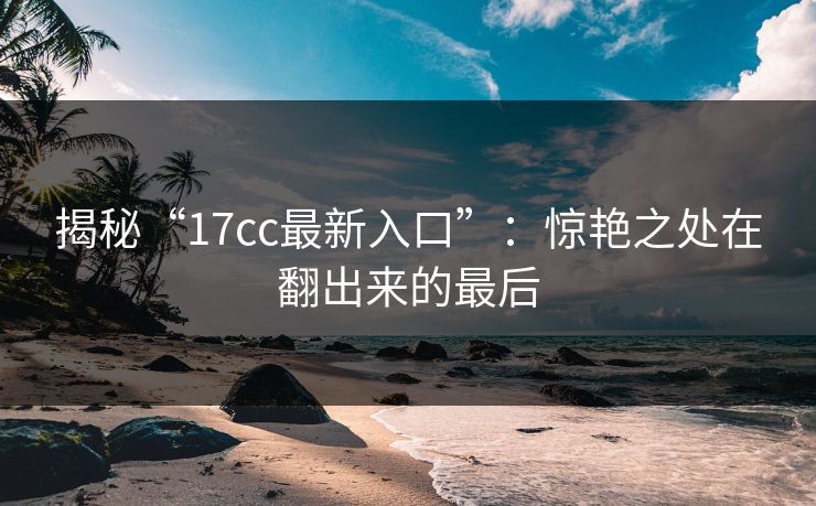 揭秘“17cc最新入口”：惊艳之处在翻出来的最后