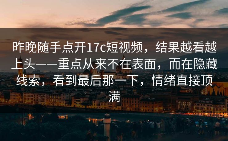 昨晚随手点开17c短视频，结果越看越上头——重点从来不在表面，而在隐藏线索，看到最后那一下，情绪直接顶满