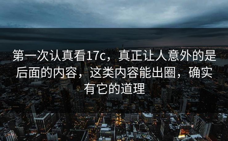 第一次认真看17c，真正让人意外的是后面的内容，这类内容能出圈，确实有它的道理
