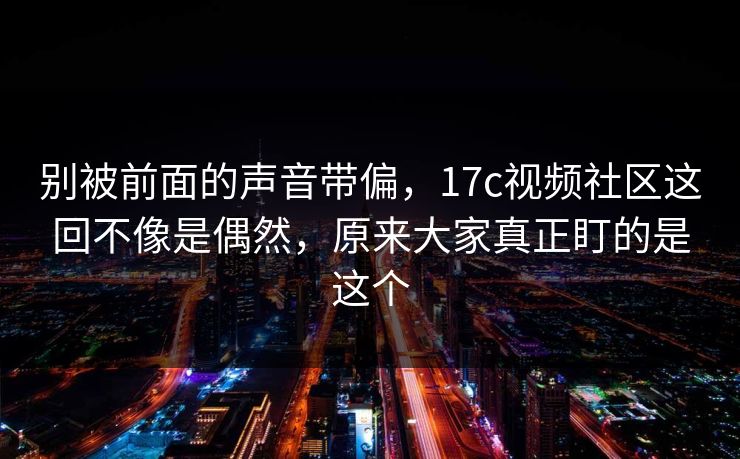 别被前面的声音带偏，17c视频社区这回不像是偶然，原来大家真正盯的是这个