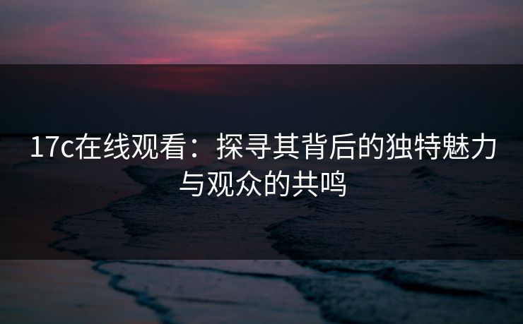 17c在线观看：探寻其背后的独特魅力与观众的共鸣
