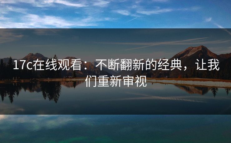 17c在线观看：不断翻新的经典，让我们重新审视